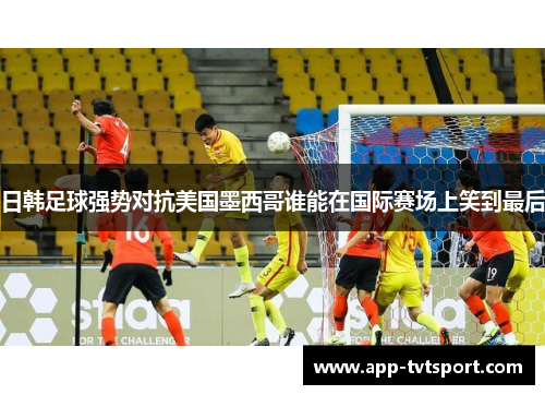 日韩足球强势对抗美国墨西哥谁能在国际赛场上笑到最后